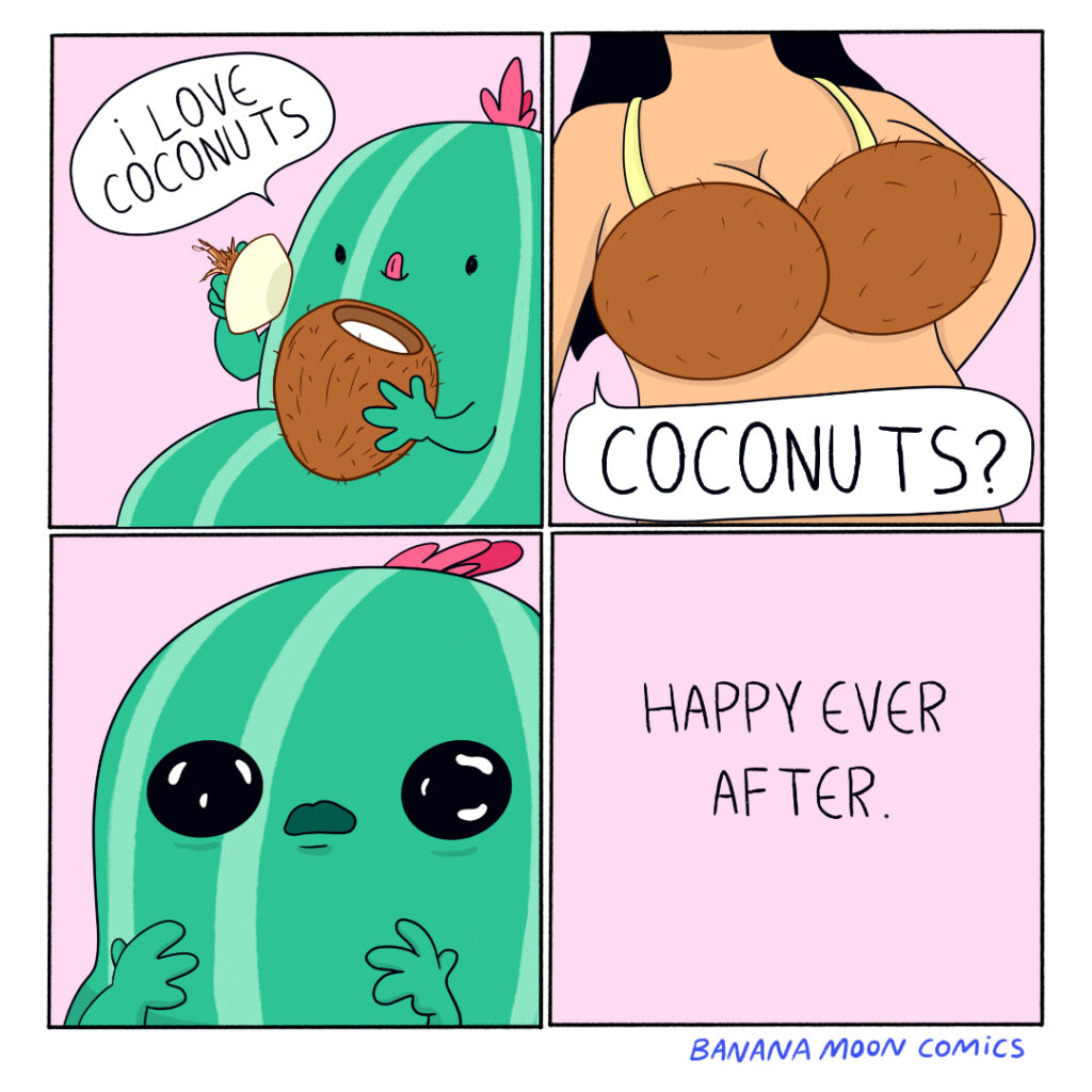 A cactus is eating a coconut "I love coconuts" it says. A busty woman's asks, 'Coconuts?" The cactus is stunned. Happy ever after.