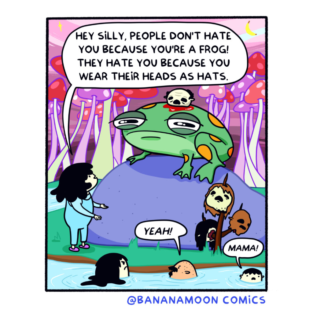 A giant frog with a decapitated head on top of its head is sad. Andi says, 'People don't hate you because you're a frog. They hate you because you wear their heads for hats!'
